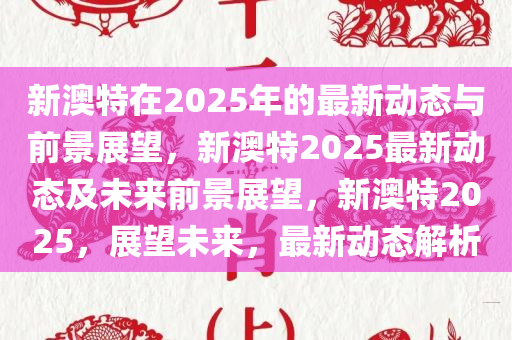 新澳特在2025年的最新动态与前景展望，新澳特2025最新动态及未来前景展望，新澳特2025，展望未来，最新动态解析