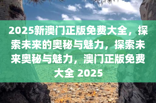 2025新澳门正版免费大全，探索未来的奥秘与魅力，探索未来奥秘与魅力，澳门正版免费大全 2025