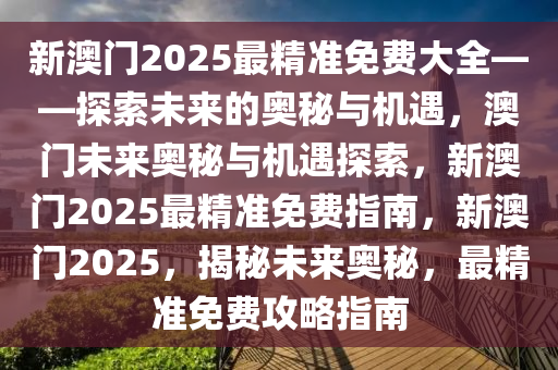 新澳门2025最精准免费大全——探索未来的奥秘与机遇，澳门未来奥秘与机遇探索，新澳门2025最精准免费指南，新澳门2025，揭秘未来奥秘，最精准免费攻略指南