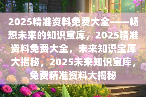 2025精准资料免费大全——畅想未来的知识宝库，2025精准资料免费大全，未来知识宝库大揭秘，2025未来知识宝库，免费精准资料大揭秘