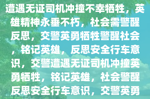 交警被无证司机冲撞不幸牺牲，铭记英雄，警醒社会，交警遭遇无证司机冲撞不幸牺牲，英雄精神永垂不朽，社会需警醒反思，交警英勇牺牲警醒社会，铭记英雄，反思安全行车意识，交警遭遇无证司机冲撞英勇牺牲，铭记英雄，社会警醒反思安全行车意识，交警英勇牺牲警醒社会，铭记英雄，反思安全行车意识