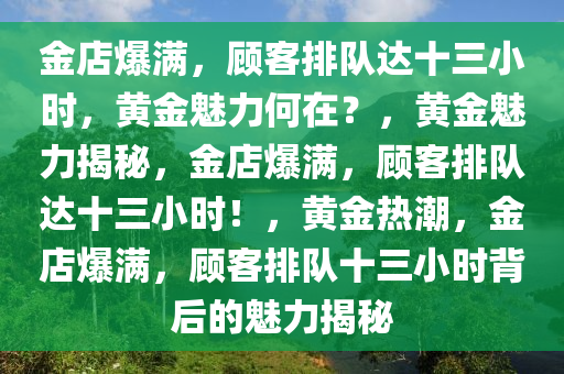 金店爆满，顾客排队达十三小时，黄金魅力何在？，黄金魅力揭秘，金店爆满，顾客排队达十三小时！，黄金热潮，金店爆满，顾客排队十三小时背后的魅力揭秘
