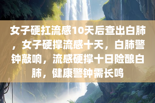 女子硬扛流感10天后查出白肺，女子硬撑流感十天，白肺警钟敲响，流感硬撑十日险酿白肺，健康警钟需长鸣