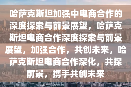 哈萨克斯坦加强中电商合作的深度探索与前景展望，哈萨克斯坦电商合作深度探索与前景展望，加强合作，共创未来，哈萨克斯坦电商合作深化，共探前景，携手共创未来