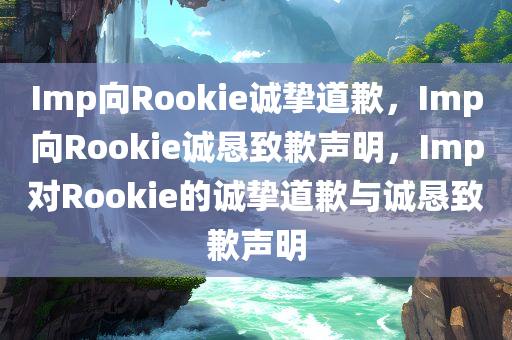 Imp向Rookie诚挚道歉，Imp向Rookie诚恳致歉声明，Imp对Rookie的诚挚道歉与诚恳致歉声明