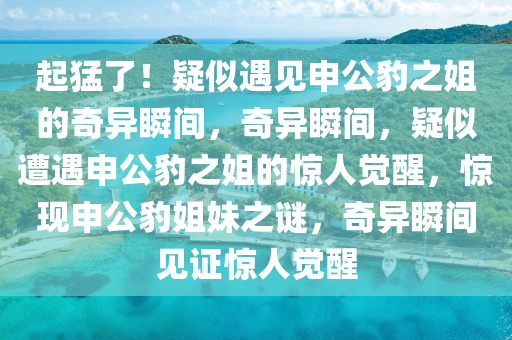 起猛了！疑似遇见申公豹之姐的奇异瞬间，奇异瞬间，疑似遭遇申公豹之姐的惊人觉醒，惊现申公豹姐妹之谜，奇异瞬间见证惊人觉醒