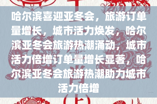 哈尔滨喜迎亚冬会，旅游订单量增长，城市活力焕发，哈尔滨亚冬会旅游热潮涌动，城市活力倍增订单量增长显著，哈尔滨亚冬会旅游热潮助力城市活力倍增