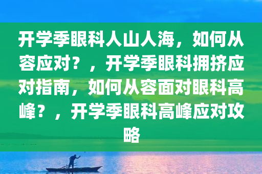 开学季眼科人山人海，如何从容应对？，开学季眼科拥挤应对指南，如何从容面对眼科高峰？，开学季眼科高峰应对攻略
