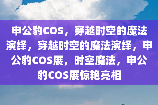 申公豹COS，穿越时空的魔法演绎，穿越时空的魔法演绎，申公豹COS展，时空魔法，申公豹COS展惊艳亮相
