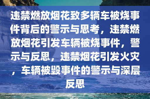 违禁燃放烟花致多辆车被烧事件背后的警示与思考，违禁燃放烟花引发车辆被烧事件，警示与反思，违禁烟花引发火灾，车辆被毁事件的警示与深层反思