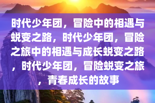 时代少年团，冒险中的相遇与蜕变之路，时代少年团，冒险之旅中的相遇与成长蜕变之路，时代少年团，冒险蜕变之旅，青春成长的故事