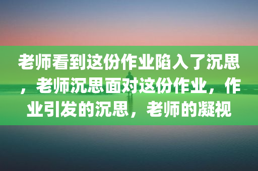 老师看到这份作业陷入了沉思，老师沉思面对这份作业，作业引发的沉思，老师的凝视