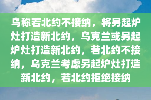 乌称若北约不接纳，将另起炉灶打造新北约，乌克兰或另起炉灶打造新北约，若北约不接纳，乌克兰考虑另起炉灶打造新北约，若北约拒绝接纳