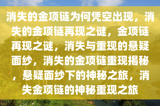消失的金项链为何凭空出现，消失的金项链再现之谜，金项链再现之谜，消失与重现的悬疑面纱，消失的金项链重现揭秘，悬疑面纱下的神秘之旅，消失金项链的神秘重现之旅
