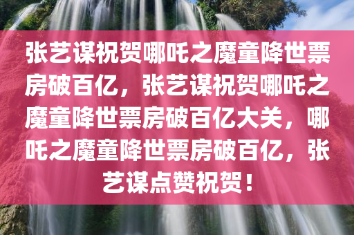 张艺谋祝贺哪吒之魔童降世票房破百亿，张艺谋祝贺哪吒之魔童降世票房破百亿大关，哪吒之魔童降世票房破百亿，张艺谋点赞祝贺！