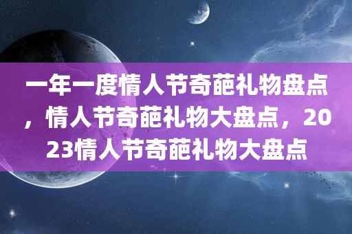 一年一度情人节奇葩礼物盘点，情人节奇葩礼物大盘点，2023情人节奇葩礼物大盘点
