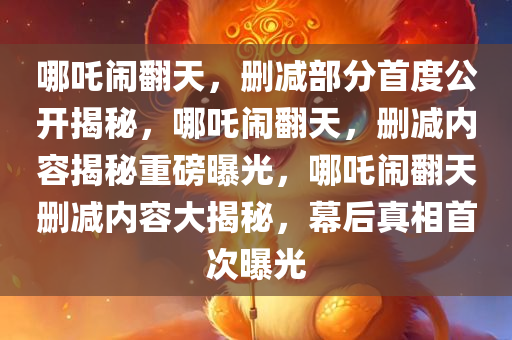 哪吒闹翻天，删减部分首度公开揭秘，哪吒闹翻天，删减内容揭秘重磅曝光，哪吒闹翻天删减内容大揭秘，幕后真相首次曝光