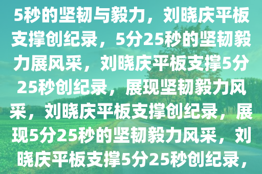 刘晓庆平板支撑创纪录，5分25秒的坚韧与毅力，刘晓庆平板支撑创纪录，5分25秒的坚韧毅力展风采，刘晓庆平板支撑5分25秒创纪录，展现坚韧毅力风采，刘晓庆平板支撑创纪录，展现5分25秒的坚韧毅力风采，刘晓庆平板支撑5分25秒创纪录，坚韧毅力风采独树一帜
