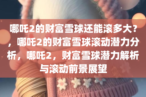哪吒2的财富雪球还能滚多大？，哪吒2的财富雪球滚动潜力分析，哪吒2，财富雪球潜力解析与滚动前景展望