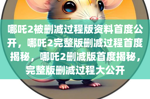 哪吒2被删减过程版资料首度公开，哪吒2完整版删减过程首度揭秘，哪吒2删减版首度揭秘，完整版删减过程大公开