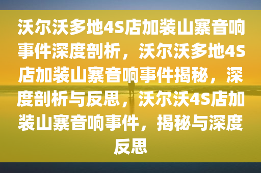 沃尔沃多地4S店加装山寨音响事件深度剖析，沃尔沃多地4S店加装山寨音响事件揭秘，深度剖析与反思，沃尔沃4S店加装山寨音响事件，揭秘与深度反思