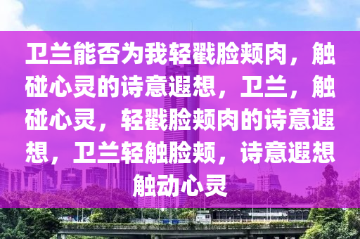 卫兰能否为我轻戳脸颊肉，触碰心灵的诗意遐想，卫兰，触碰心灵，轻戳脸颊肉的诗意遐想，卫兰轻触脸颊，诗意遐想触动心灵