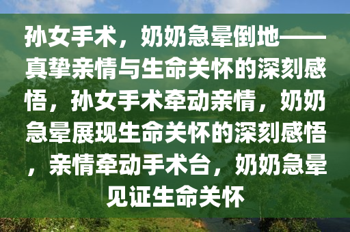 孙女手术，奶奶急晕倒地——真挚亲情与生命关怀的深刻感悟，孙女手术牵动亲情，奶奶急晕展现生命关怀的深刻感悟，亲情牵动手术台，奶奶急晕见证生命关怀