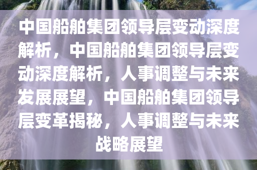 中国船舶集团领导层变动深度解析，中国船舶集团领导层变动深度解析，人事调整与未来发展展望，中国船舶集团领导层变革揭秘，人事调整与未来战略展望