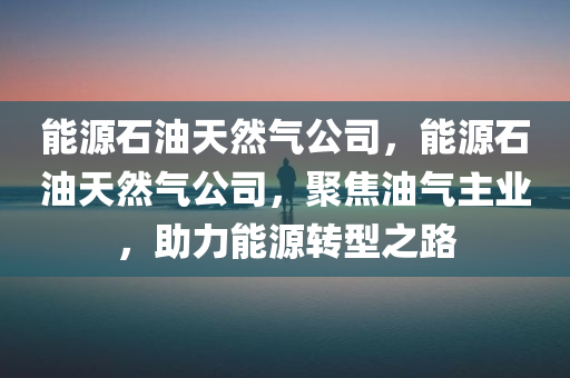 能源石油天然气公司，能源石油天然气公司，聚焦油气主业，助力能源转型之路