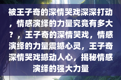 被王子奇的深情哭戏深深打动，情感演绎的力量究竟有多大？，王子奇的深情哭戏，情感演绎的力量震撼心灵，王子奇深情哭戏撼动人心，揭秘情感演绎的强大力量