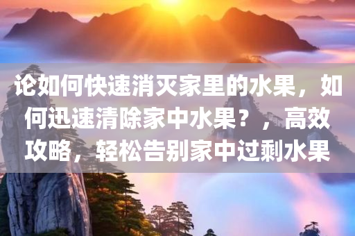 论如何快速消灭家里的水果，如何迅速清除家中水果？，高效攻略，轻松告别家中过剩水果