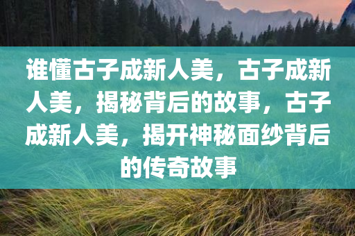 谁懂古子成新人美，古子成新人美，揭秘背后的故事，古子成新人美，揭开神秘面纱背后的传奇故事
