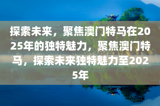 探索未来，聚焦澳门特马在2025年的独特魅力，聚焦澳门特马，探索未来独特魅力至2025年