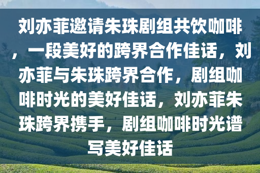 刘亦菲邀请朱珠剧组共饮咖啡，一段美好的跨界合作佳话，刘亦菲与朱珠跨界合作，剧组咖啡时光的美好佳话，刘亦菲朱珠跨界携手，剧组咖啡时光谱写美好佳话