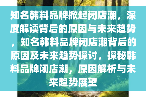 知名韩料品牌掀起闭店潮，深度解读背后的原因与未来趋势，知名韩料品牌闭店潮背后的原因及未来趋势探讨，探秘韩料品牌闭店潮，原因解析与未来趋势展望