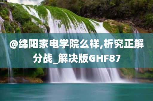 @绵阳家电学院么样,析究正解分战_解决版GHF87今晚必出三肖2025_2025新澳门精准免费提供·精确判断