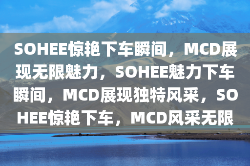 SOHEE惊艳下车瞬间，MCD展现无限魅力，SOHEE魅力下车瞬间，MCD展现独特风采，SOHEE惊艳下车，MCD风采无限