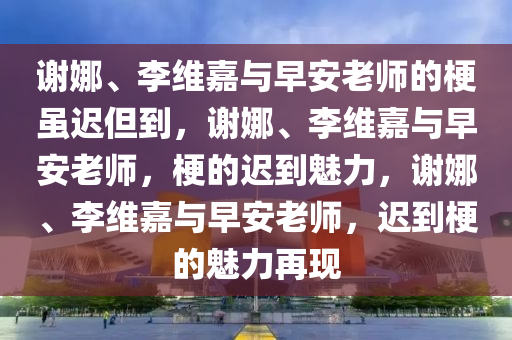 谢娜、李维嘉与早安老师的梗虽迟但到，谢娜、李维嘉与早安老师，梗的迟到魅力，谢娜、李维嘉与早安老师，迟到梗的魅力再现