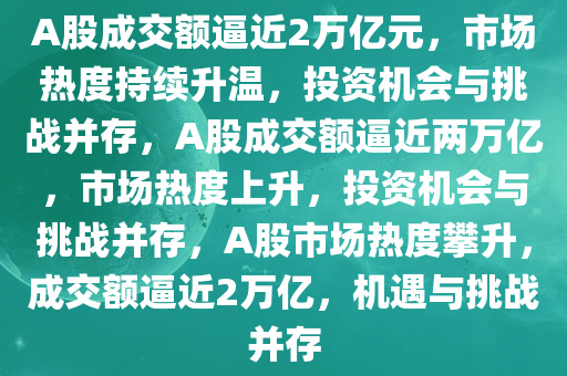 A股成交额逼近2万亿元，市场热度持续升温，投资机会与挑战并存，A股成交额逼近两万亿，市场热度上升，投资机会与挑战并存，A股市场热度攀升，成交额逼近2万亿，机遇与挑战并存