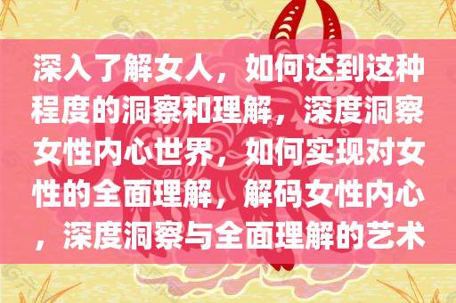 深入了解女人，如何达到这种程度的洞察和理解，深度洞察女性内心世界，如何实现对女性的全面理解，解码女性内心，深度洞察与全面理解的艺术