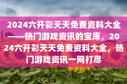 2024六开彩天天免费资料大全——热门游戏资讯的宝库，2024六开彩天天免费资料大全，热门游戏资讯一网打尽