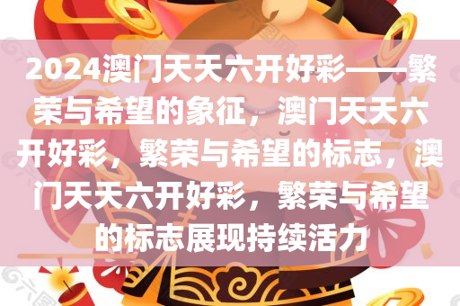 2024澳门天天六开好彩——繁荣与希望的象征，澳门天天六开好彩，繁荣与希望的标志，澳门天天六开好彩，繁荣与希望的标志展现持续活力