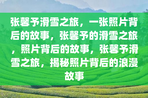 张馨予滑雪之旅，一张照片背后的故事，张馨予的滑雪之旅，照片背后的故事，张馨予滑雪之旅，揭秘照片背后的浪漫故事