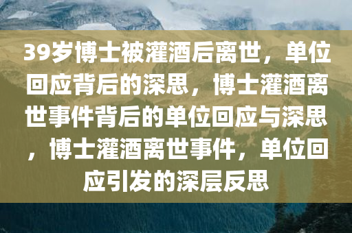 39岁博士被灌酒后离世，单位回应背后的深思，博士灌酒离世事件背后的单位回应与深思，博士灌酒离世事件，单位回应引发的深层反思