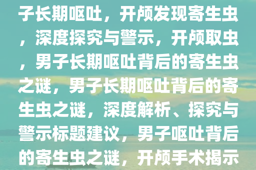 男子长期呕吐，开颅竟取出寄生虫——深度解析与启示，男子长期呕吐，开颅发现寄生虫，深度探究与警示，开颅取虫，男子长期呕吐背后的寄生虫之谜，男子长期呕吐背后的寄生虫之谜，深度解析、探究与警示标题建议，男子呕吐背后的寄生虫之谜，开颅手术揭示与深度探究，男子长期呕吐开颅取虫之谜，深度解析与警示