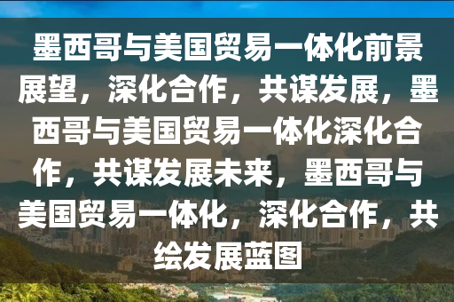 墨西哥与美国贸易一体化前景展望，深化合作，共谋发展，墨西哥与美国贸易一体化深化合作，共谋发展未来，墨西哥与美国贸易一体化，深化合作，共绘发展蓝图
