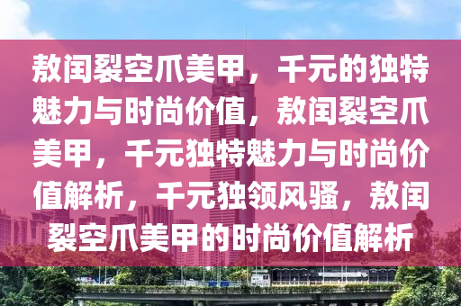 敖闰裂空爪美甲，千元的独特魅力与时尚价值，敖闰裂空爪美甲，千元独特魅力与时尚价值解析，千元独领风骚，敖闰裂空爪美甲的时尚价值解析