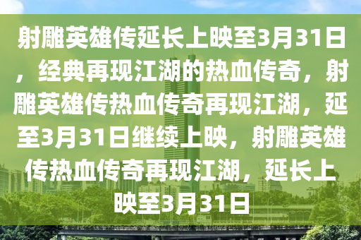 射雕英雄传延长上映至3月31日，经典再现江湖的热血传奇，射雕英雄传热血传奇再现江湖，延至3月31日继续上映，射雕英雄传热血传奇再现江湖，延长上映至3月31日