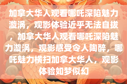 加拿大华人观看哪吒深陷魅力漩涡，观影体验近乎无法自拔，加拿大华人观看哪吒深陷魅力漩涡，观影感受令人陶醉，哪吒魅力横扫加拿大华人，观影体验如梦似幻