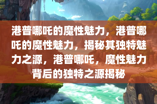 港普哪吒的魔性魅力，港普哪吒的魔性魅力，揭秘其独特魅力之源，港普哪吒，魔性魅力背后的独特之源揭秘